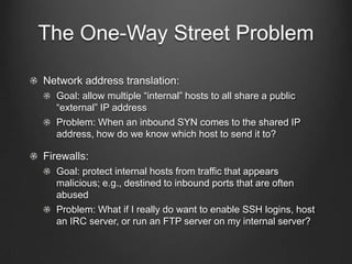 The One-Way Street Problem

Network address translation:
  Goal: allow multiple “internal” hosts to all share a public
  “external” IP address
  Problem: When an inbound SYN comes to the shared IP
  address, how do we know which host to send it to?

Firewalls:
  Goal: protect internal hosts from traffic that appears
  malicious; e.g., destined to inbound ports that are often
  abused
  Problem: What if I really do want to enable SSH logins, host
  an IRC server, or run an FTP server on my internal server?
 