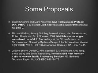 Some Proposals
Stuart Cheshire and Marc Krochmal. NAT Port Mapping Protocol
(NAT-PMP). RFC Internet Draft. http://tools.ietf.org/html/draft-cheshire-
nat-pmp-07

Michael Walfish, Jeremy Stribling, Maxwell Krohn, Hari Balakrishnan,
Robert Morris, and Scott Shenker. 2004. Middleboxes no longer
considered harmful. In Proceedings of the 6th conference on
Symposium on Operating Systems Design & Implementation - Volume
6 (OSDI'04), Vol. 6. USENIX Association, Berkeley, CA, USA, 15-15.

Justine Sherry, Daniel C. Kim, Seshadri S. Mahalingam, Amy Tang,
Steve Wang and Sylvia Ratnasamy. Netcalls: End Host Function
Calls to Network Traffic Processing Services. UC Berkeley
Technical Report No. UCB/EECS-2012-175
 
