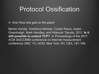 Protocol Ossification
  Aha! Now she gets to the paper:

Michio Honda, Yoshifumi Nishida, Costin Raiciu, Adam
Greenhalgh, Mark Handley, and Hideyuki Tokuda. 2011. Is it
still possible to extend TCP?. In Proceedings of the 2011
ACM SIGCOMM conference on Internet measurement
conference (IMC '11). ACM, New York, NY, USA, 181-194.
 