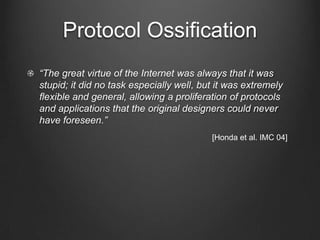 Protocol Ossification
“The great virtue of the Internet was always that it was
stupid; it did no task especially well, but it was extremely
ﬂexible and general, allowing a proliferation of protocols
and applications that the original designers could never
have foreseen.”
                                          [Honda et al. IMC 04]
 