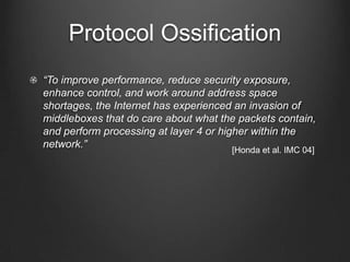 Protocol Ossification
“To improve performance, reduce security exposure,
enhance control, and work around address space
shortages, the Internet has experienced an invasion of
middleboxes that do care about what the packets contain,
and perform processing at layer 4 or higher within the
network.”                               [Honda et al. IMC 04]
 
