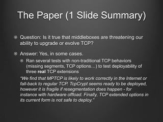 The Paper (1 ݺߣ Summary)

Question: Is it true that middleboxes are threatening our
ability to upgrade or evolve TCP?

Answer: Yes, in some cases.
    Ran several tests with non-traditional TCP behaviors
    (missing segments, TCP options…) to test deployability of
    three real TCP extensions
“We ﬁnd that MPTCP is likely to work correctly in the Internet or
fall-back to regular TCP. TcpCrypt seems ready to be deployed,
however it is fragile if resegmentation does happen - for
instance with hardware ofﬂoad. Finally, TCP extended options in
its current form is not safe to deploy.”
 