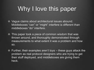 Why I love this paper
Vague claims about architectural issues abound.
Middleboxes “can” or “might” interfere is different than
middleboxes “do” interfere.

This paper took a piece of common wisdom that was
thrown around, and thoroughly demonstrated through
measurements to what extent it was a problem and how
so.

Further, their examples aren’t toys – these guys attack the
problem as real protocol designers who are trying to get
their stuff deployed, and middleboxes are giving them
heck.
 