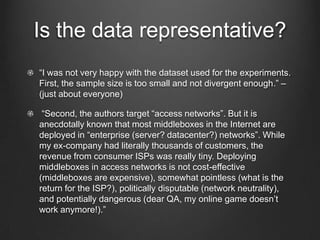 Is the data representative?
“I was not very happy with the dataset used for the experiments.
First, the sample size is too small and not divergent enough.” –
(just about everyone)

 “Second, the authors target “access networks”. But it is
anecdotally known that most middleboxes in the Internet are
deployed in “enterprise (server? datacenter?) networks”. While
my ex-company had literally thousands of customers, the
revenue from consumer ISPs was really tiny. Deploying
middleboxes in access networks is not cost-effective
(middleboxes are expensive), somewhat pointless (what is the
return for the ISP?), politically disputable (network neutrality),
and potentially dangerous (dear QA, my online game doesn’t
work anymore!).”
 
