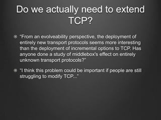 Do we actually need to extend
           TCP?
“From an evolveability perspective, the deployment of
entirely new transport protocols seems more interesting
than the deployment of incremental options to TCP. Has
anyone done a study of middlebox's effect on entirely
unknown transport protocols?”

“I think this problem could be important if people are still
struggling to modify TCP...”
 