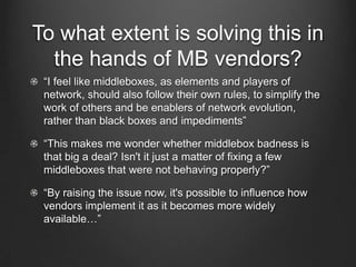 To what extent is solving this in
  the hands of MB vendors?
 “I feel like middleboxes, as elements and players of
 network, should also follow their own rules, to simplify the
 work of others and be enablers of network evolution,
 rather than black boxes and impediments”

 “This makes me wonder whether middlebox badness is
 that big a deal? Isn't it just a matter of fixing a few
 middleboxes that were not behaving properly?”

 “By raising the issue now, it's possible to influence how
 vendors implement it as it becomes more widely
 available…”
 