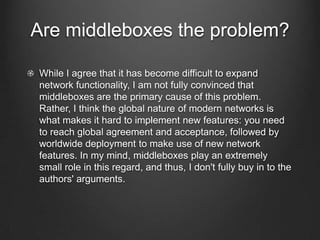 Are middleboxes the problem?

While I agree that it has become difficult to expand
network functionality, I am not fully convinced that
middleboxes are the primary cause of this problem.
Rather, I think the global nature of modern networks is
what makes it hard to implement new features: you need
to reach global agreement and acceptance, followed by
worldwide deployment to make use of new network
features. In my mind, middleboxes play an extremely
small role in this regard, and thus, I don't fully buy in to the
authors' arguments.
 