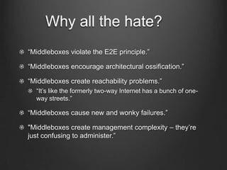 Why all the hate?
“Middleboxes violate the E2E principle.”

“Middleboxes encourage architectural ossification.”

“Middleboxes create reachability problems.”
  “It’s like the formerly two-way Internet has a bunch of one-
  way streets.”

“Middleboxes cause new and wonky failures.”

"Middleboxes create management complexity – they’re
just confusing to administer.”
 