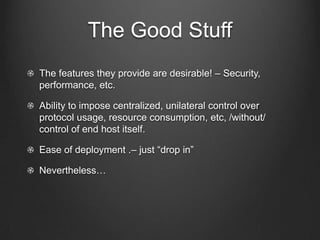 The Good Stuff
The features they provide are desirable! – Security,
performance, etc.

Ability to impose centralized, unilateral control over
protocol usage, resource consumption, etc, /without/
control of end host itself.

Ease of deployment .– just “drop in”

Nevertheless…
 