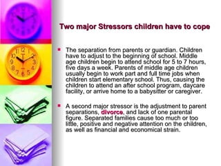 The separation from parents or guardian. Children have to adjust to the beginning of school. Middle age children begin to attend school for 5 to 7 hours, five days a week. Parents of middle age children usually begin to work part and full time jobs when children start elementary school. Thus, causing the children to attend an after school program, daycare facility, or arrive home to a babysitter or caregiver. A second major stressor is the adjustment to parent separations,  divorce , and lack of one parental figure. Separated families cause too much or too little, positive and negative attention on the children, as well as financial and economical strain. Two major Stressors children have to cope 