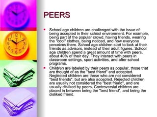 PEERS School age children are challenged with the issue of being accepted in their school environment. For example, being part of the popular crowd, having friends, wearing the "cool" clothes, being noticed, and how everyone perceives them. School age children start to look at their friends as advisors, instead of their adult figures. School age children spend a great amount of time with peers, about 40% of their day. They interact with peers in classroom settings, sport activities, and after school programs. Children are labeled by their peers as popular, those that are thought of as the "best friend" and accepted. Neglected children are those who are not considered "best friends", but are also accepted. Rejected children are usually not considered the "best friend", and are usually disliked by peers. Controversial children are placed in between being the "best friend", and being the disliked friend. 