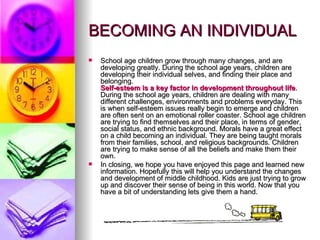 BECOMING AN INDIVIDUAL School age children grow through many changes, and are developing greatly. During the school age years, children are developing their individual selves, and finding their place and belonging.  Self-esteem is a key factor in development throughout life . During the school age years, children are dealing with many different challenges, environments and problems everyday. This is when self-esteem issues really begin to emerge and children are often sent on an emotional roller coaster. School age children are trying to find themselves and their place, in terms of gender, social status, and ethnic background. Morals have a great effect on a child becoming an individual. They are being taught morals from their families, school, and religious backgrounds. Children are trying to make sense of all the beliefs and make them their own. In closing, we hope you have enjoyed this page and learned new information. Hopefully this will help you understand the changes and development of middle childhood. Kids are just trying to grow up and discover their sense of being in this world. Now that you have a bit of understanding lets give them a hand. 