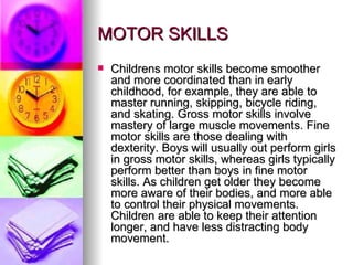MOTOR SKILLS Childrens motor skills become smoother and more coordinated than in early childhood, for example, they are able to master running, skipping, bicycle riding, and skating. Gross motor skills involve mastery of large muscle movements. Fine motor skills are those dealing with dexterity. Boys will usually out perform girls in gross motor skills, whereas girls typically perform better than boys in fine motor skills. As children get older they become more aware of their bodies, and more able to control their physical movements. Children are able to keep their attention longer, and have less distracting body movement. 