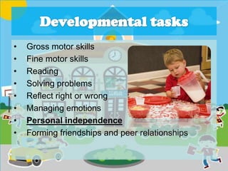 • Gross motor skills
• Fine motor skills
• Reading
• Solving problems
• Reflect right or wrong
• Managing emotions
• Personal independence
• Forming friendships and peer relationships
 