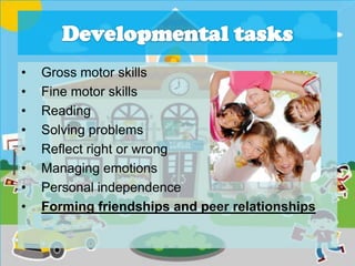 • Gross motor skills
• Fine motor skills
• Reading
• Solving problems
• Reflect right or wrong
• Managing emotions
• Personal independence
• Forming friendships and peer relationships
 