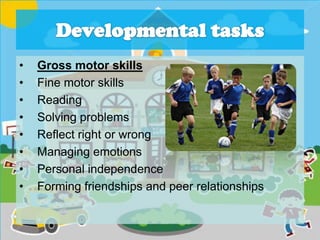 • Gross motor skills
• Fine motor skills
• Reading
• Solving problems
• Reflect right or wrong
• Managing emotions
• Personal independence
• Forming friendships and peer relationships
 