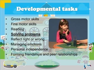 • Gross motor skills
• Fine motor skills
• Reading
• Solving problems
• Reflect right or wrong
• Managing emotions
• Personal independence
• Forming friendships and peer relationships
 