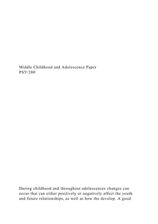 Middle Childhood and Adolescence Paper
PSY/280
During childhood and throughout adolescences changes can
occur that can either positively or negatively affect the youth
and future relationships, as well as how the develop. A good
 
