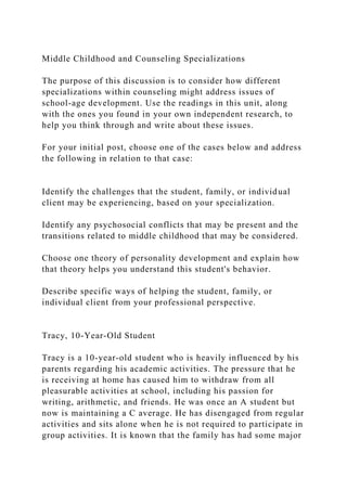 Middle Childhood and Counseling Specializations
The purpose of this discussion is to consider how different
specializations within counseling might address issues of
school-age development. Use the readings in this unit, along
with the ones you found in your own independent research, to
help you think through and write about these issues.
For your initial post, choose one of the cases below and address
the following in relation to that case:
Identify the challenges that the student, family, or individual
client may be experiencing, based on your specialization.
Identify any psychosocial conflicts that may be present and the
transitions related to middle childhood that may be considered.
Choose one theory of personality development and explain how
that theory helps you understand this student's behavior.
Describe specific ways of helping the student, family, or
individual client from your professional perspective.
Tracy, 10-Year-Old Student
Tracy is a 10-year-old student who is heavily influenced by his
parents regarding his academic activities. The pressure that he
is receiving at home has caused him to withdraw from all
pleasurable activities at school, including his passion for
writing, arithmetic, and friends. He was once an A student but
now is maintaining a C average. He has disengaged from regular
activities and sits alone when he is not required to participate in
group activities. It is known that the family has had some major
 