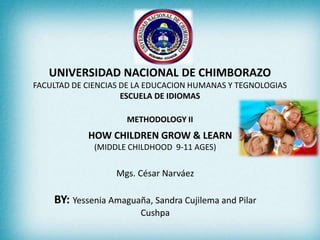 UNIVERSIDAD NACIONAL DE CHIMBORAZO
FACULTAD DE CIENCIAS DE LA EDUCACION HUMANAS Y TEGNOLOGIAS
ESCUELA DE IDIOMAS
METHODOLOGY II
HOW CHILDREN GROW & LEARN
(MIDDLE CHILDHOOD 9-11 AGES)
Mgs. César Narváez
BY: Yessenia Amaguaña, Sandra Cujilema and Pilar
Cushpa
 