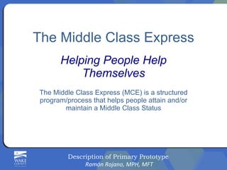 The Middle Class Express Helping People Help Themselves The Middle Class Express (MCE) is a structured program/process that helps people attain and/or maintain a Middle Class Status Description of Primary Prototype  Ramón Rojano, MPH, MFT 