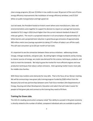 clean energy programs; (6) over $2 billion in tax credits to cover 30 percent of the cost of home
energy efficiency improvements like installation of energy efficiency windows; and (7) $19
billion on public transportation and high speed rail.


Just last week, the President hosted an historic event where auto manufacturers, labor and
environmentalists came together to support his decision to require an average fuel economy
standard of 35.5 mpg in 2016 (much higher than the current national standard of about 25
miles per gallon). The result is a projected reduction in oil consumption of approximately 1.8
billion barrels and a projected total reduction in greenhouse gas emissions of approximately
900 million metric tons (savings equivalent to taking 177 million of today's cars off the road).
This will save consumers up to $35 per month on fuel costs.


It’s important to see the connection between these various initiatives: addressing climate
change, mileage standards, and green jobs. By setting higher mileage standards and by moving
to cleaner sources of energy, we create new demand for the science, techniques, products, and
tools to meet the standards. We help to grow the market for more efficient engines and new
production techniques that reduce carbon emissions. And a growing market means more jobs
for middle-class families.


With these new markets come demands for new skills. That is the focus of our Denver meeting.
We will be announcing a new green jobs training program funded by $500 million from the
Recovery Act and new partnerships between some Task Force members (the Departments of
Energy, Housing and Urban Development, Education and Labor) that will make it easier for
people to find green jobs and connect to the training they need to fill them.


Training For Green Jobs
The CEO of a leading construction company noted "Our ability to succeed in the green economy
is directly related to the number of skilled, competent individuals who are available to perform

                                                 3
 