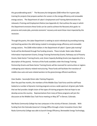 this groundbreaking work.” The Recovery Act designates $500 million for in green jobs
training for projects that prepare workers for careers in the energy efficiency and renewable
energy sectors. The Department of Labor’s Employment and Training Administration has
released a Training and Employment Notice (see Appendix A) that outlines the ways in which
the Department envisions these funds can be used to achieve the Recovery Acts goals: to
preserve and create jobs, promote economic’ recovery and assist those most impacted by the
recession.


Through the grants, the Labor Department is seeking to assist individuals by providing training
and teaching workers the skills being created in emerging energy efficiency and renewable
energy sectors. The $500 million dollars in the Department of Labor’s “green jobs training”
funds will be distributed through five funding streams. These include: State Labor Market
Information Improvement Grants; Energy Training Partnership Grants; Pathways out of Poverty
Grants; State Sector Training Grants; and, Green Capacity Building Grants (see Appendix A for a
description of the grants). Portions of the funds available under the Energy Training
Partnership Grants and State Sector Training Grants will be reserved for communities or regions
undergoing auto industry related restructuring. These funds will facilitate the transition of
middle-class auto and auto-related workers to the green/energy efficient workforce.


Case Studies: Successful Green Jobs Training Programs
Over the past few months, the members of the Middle Class Task Force and the staff have
looked at a number of dynamic training programs across a wide spectrum of green jobs fields
that we feel provide a bright vision of the types of training programs that we hope to see
develop across the country. Representatives from many of these programs will join the
discussion at the Middle Class Task Force meeting on May 26th in Denver, Colorado.


Red Rocks Community College has two campuses in the vicinity of Denver, Colorado. With
funding from the Colorado Governor’s Energy Office through a Solar Innovation Grant, Red
Rocks Community College was able to launch Energy Efficiency, Renewable Energy Technology,
                                                 4
 