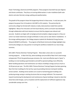Power Technology, Electrical and HVAC programs. These programs have both two year degrees
and shorter certificates. They focus on training skilled workers in solar installation (both solar
electric and solar thermal), energy auditing and weatherization.


The growth of the program shows the burgeoning interest in these areas. In only two years, the
program has grown from 10 students in fall 2007 to 231 students. The partnership the
community college has formed with industry is really a best practices model that could be
highlighted. Many of its instructors are from local industry, and its curriculum was developed
through collaboration with local industry to ensure that the program was relevant and
accurate. Students can begin with no background and complete a degree program or they can
come in as master electricians and get certificates in areas such as solar electric installations. In
the energy auditing program, the College prepares students for Residential Energy Services
Network (RESNET) certification. The program at Red Rocks Community College highlights how
Community Colleges are a key partner in training the workforce needed for our new energy
economy.


SEIU 32BJ’s Thomas Shortman Training Program. Many labor unions also run successful
training programs. In New York City, where buildings consume 66% of New York’s total energy
and generate 77% of city greenhouse gas emissions, the most cost-effective way to “green” a
building is to train building superintendents and staff to operate buildings more efficiently.
Better building operations and maintenance can reduce a building’s energy use by as much as
10-20 percent per year. The SEIU 32BJ’s Thomas Shortman Training Program has been greening
New York City’s buildings for the last four years by providing intensive training for building
service workers. Building service workers are crucial to maintaining green buildings and
producing energy savings in existing structures that are energy inefficient. The movement
toward incentivizing the development and maintenance of green buildings is based on data that
show that small changes, such as insulation and the replacement of inefficient appliances reap
considerable savings over time.


                                                  5
 