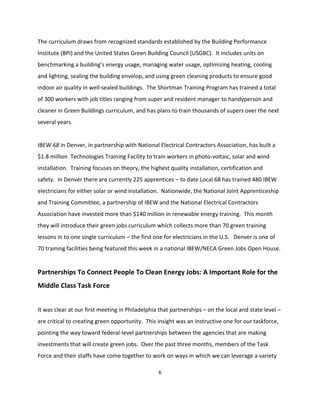 The curriculum draws from recognized standards established by the Building Performance
Institute (BPI) and the United States Green Building Council (USGBC). It includes units on
benchmarking a building’s energy usage, managing water usage, optimizing heating, cooling
and lighting, sealing the building envelop, and using green cleaning products to ensure good
indoor air quality in well-sealed buildings. The Shortman Training Program has trained a total
of 300 workers with job titles ranging from super and resident manager to handyperson and
cleaner in Green Buildings curriculum, and has plans to train thousands of supers over the next
several years.


IBEW 68 in Denver, in partnership with National Electrical Contractors Association, has built a
$1.8 million Technologies Training Facility to train workers in photo-voltaic, solar and wind
installation. Training focuses on theory, the highest quality installation, certification and
safety. In Denver there are currently 225 apprentices – to date Local 68 has trained 480 IBEW
electricians for either solar or wind installation. Nationwide, the National Joint Apprenticeship
and Training Committee, a partnership of IBEW and the National Electrical Contractors
Association have invested more than $140 million in renewable energy training. This month
they will introduce their green jobs curriculum which collects more than 70 green training
lessons in to one single curriculum – the first one for electricians in the U.S. Denver is one of
70 training facilities being featured this week in a national IBEW/NECA Green Jobs Open House.


Partnerships To Connect People To Clean Energy Jobs: A Important Role for the
Middle Class Task Force


It was clear at our first meeting in Philadelphia that partnerships – on the local and state level –
are critical to creating green opportunity. This insight was an instructive one for our taskforce,
pointing the way toward federal-level partnerships between the agencies that are making
investments that will create green jobs. Over the past three months, members of the Task
Force and their staffs have come together to work on ways in which we can leverage a variety

                                                 6
 