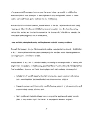 of programs at different agencies to ensure that green jobs are accessible to middle-class
workers displaced from other jobs or wanting to enter clean energy fields, as well as lower-
income workers trying to gain a foothold into the middle class.


As a result of this collaborative effort, the Secretaries of the U.S. Departments of Labor (DOL),
Housing and Urban Development (HUD), Energy, and Education have developed some key
partnerships and are working hard to ensure that the Recovery Act’s fiscal boost provides the
foundation for future growth for all communities.


Labor and HUD – Bringing Training and Employment to Public Housing Residents


Through the Recovery Act, the Administration is making a substantial investment -- $13.6 billion
in HUD’s housing and community development programs and $3.9 billion in employment and
training programs administered by DOL.


The Secretaries of HUD and DOL have created a partnership to bolster pathways to training and
employment for residents of HUD housing. Local Workforce Investment Boards (WIBs) and their
One Stop Delivery Systems, and Public Housing Agencies (PHAs) are being encouraged to:


   o Collaboratively identify opportunities to train and place public housing residents into
       jobs created by PHAs’ Recovery-funded capital improvement projects;


   o Engage in outreach activities to inform public housing residents of job opportunities and
       corresponding training offerings; and,


   o Work collaboratively to identify partners to ensure that quality work supports are in
       place to help address significant barriers to employment residents may face.




                                                 7
 