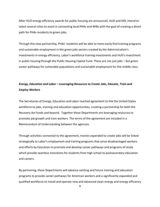 After HUD energy efficiency awards for public housing are announced, HUD and DOL intend to
select several cities to assist in connecting local PHAs and WIBs with the goal of creating a direct
path for PHAs residents to green jobs.


Through this new partnership, PHAs’ residents will be able to more easily find training programs
and sustainable employment in the green jobs sectors created by the Administration’s
investments in energy efficiency, Labor’s workforce training investments and HUD’s investment
in public housing through the Public Housing Capital Fund. These are not just jobs – but green
career pathways for vulnerable populations and sustainable employment for the middle class.




Energy, Education and Labor – Leveraging Resources to Create Jobs, Educate, Train and
Employ Workers


The Secretaries of Energy, Education and Labor reached agreement to link the United States
workforce to jobs, training and education opportunities, creating a partnership for both the
Recovery Act funds and beyond. Together these Departments are leveraging resources to
promote job growth and train workers. The terms of the agreement are included in a
Memorandum of Understanding between the agencies.


Through activities connected to the agreement, monies expended to create jobs will be linked
strategically to Labor’s employment and training programs that serve disadvantaged workers
and efforts by Education to promote and develop career pathways and programs of study
which provide seamless transitions for students from high school to postsecondary education
and careers.


By partnering, these Departments will advance existing and future training and education
programs to provide career pathways for American workers and a significantly expanded and
qualified workforce to install and operate new and advanced clean energy and energy efficiency
                                                 8
 