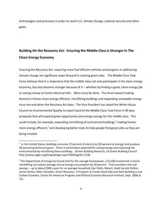 technologies and processes in order to reach U.S. climate change, national security and other
goals.




Building On the Recovery Act: Ensuring the Middle Class Is Stronger In The
Clean Energy Economy


Enacting the Recovery Act, requiring more fuel efficient vehicles and progress in addressing
climate change are significant steps forward in creating green jobs. The Middle Class Task
Force believes that it is imperative that the middle class not only participate in the clean energy
economy, but also become stronger because of it – whether by finding a good, clean energy job
or saving money on home electrical bills. More must be done. The drive toward making
America’s homes more energy efficient, retrofitting buildings and expanding renewable energy
must not end when the Recovery Act does. The Vice President has asked the White House
Council on Environmental Quality to report back to the Middle Class Task Force in 90 days
proposals that will expand green opportunity and energy savings for the middle class. This
could include, for example, expanding retrofitting of commercial buildings,1 making homes
more energy efficient,2 and developing better tools to help people find green jobs as they are
being created.

1
  In the United States, buildings consume 72 percent of electricity (39 percent of energy) and produce
38 percent greenhouse gases. There is tremendous potential for saving energy and improving the
environmental by retrofitting these buildings. (Green Building Research, US Green Building Council
http://www.usgbc.org/DisplayPage.aspx?CMSPageID=1718)
2
 The Department of Energy has found that for the average homeowner, a $2,500 investment in home
retrofitting can reduce average annual energy consumption by 30 percent. That translates into real
savings – up to about $900 a year for an average household (See Pollin, Robert, Heidi Garrett-Peltier,
James Heintz, Helen Scharber, Green Recovery: A Program to Create Good Jobs and Start Building a Low
Carbon Economy, Center for American Progress and Political Economy Research Institute, Sept. 2008 at
15).


                                                   9
 