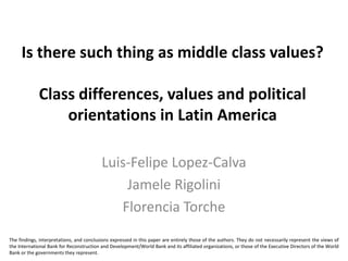 Is there such thing as middle class values?

             Class differences, values and political
                 orientations in Latin America

                                          Luis-Felipe Lopez-Calva
                                              Jamele Rigolini
                                             Florencia Torche
The findings, interpretations, and conclusions expressed in this paper are entirely those of the authors. They do not necessarily represent the views of
the International Bank for Reconstruction and Development/World Bank and its affiliated organizations, or those of the Executive Directors of the World
Bank or the governments they represent.
 