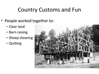 Country Customs and Fun
• People worked together to:
  – Clear land
  – Barn raising
  – Sheep shearing
  – Quilting
 