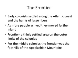 The Frontier
• Early colonists settled along the Atlantic coast
  and the banks of large rivers
• As more people arrived they moved further
  inland
• Frontier- a thinly settled area on the outer
  limits of the colonies
• For the middle colonies the frontier was the
  foothills of the Appalachian Mountains
 