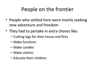 People on the frontier
• People who settled here were mainly seeking
  new adventure and freedom
• They had to partake in extra chores like:
  – Cutting logs for their house and fires
  – Make furniture
  – Make candles
  – Make clothes
  – Educate their children
 