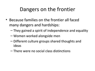 Dangers on the frontier
• Because families on the frontier all faced
  many dangers and hardships:
  – They gained a spirit of independence and equality
  – Women worked alongside men
  – Different culture groups shared thoughts and
    ideas
  – There were no social class distinctions
 