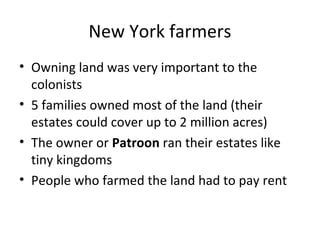 New York farmers
• Owning land was very important to the
  colonists
• 5 families owned most of the land (their
  estates could cover up to 2 million acres)
• The owner or Patroon ran their estates like
  tiny kingdoms
• People who farmed the land had to pay rent
 