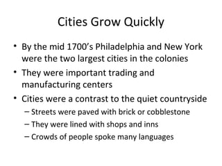 Cities Grow Quickly
• By the mid 1700’s Philadelphia and New York
  were the two largest cities in the colonies
• They were important trading and
  manufacturing centers
• Cities were a contrast to the quiet countryside
  – Streets were paved with brick or cobblestone
  – They were lined with shops and inns
  – Crowds of people spoke many languages
 