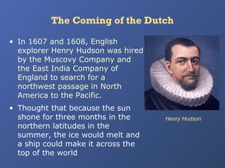 The Coming of the Dutch
• In 1607 and 1608, English
explorer Henry Hudson was hired
by the Muscovy Company and
the East India Company of
England to search for a
northwest passage in North
America to the Pacific.
• Thought that because the sun
shone for three months in the
northern latitudes in the
summer, the ice would melt and
a ship could make it across the
top of the world

Henry Hudson

 