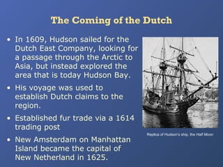 The Coming of the Dutch
• In 1609, Hudson sailed for the
Dutch East Company, looking for
a passage through the Arctic to
Asia, but instead explored the
area that is today Hudson Bay.
• His voyage was used to
establish Dutch claims to the
region.
• Established fur trade via a 1614
trading post
• New Amsterdam on Manhattan
Island became the capital of
New Netherland in 1625.

Replica of Hudson’s ship, the Half Moon

 