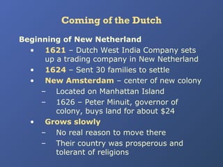 Coming of the Dutch
Beginning of New Netherland
• 1621 – Dutch West India Company sets
up a trading company in New Netherland
• 1624 – Sent 30 families to settle
• New Amsterdam – center of new colony
– Located on Manhattan Island
– 1626 – Peter Minuit, governor of
colony, buys land for about $24
• Grows slowly
– No real reason to move there
– Their country was prosperous and
tolerant of religions

 