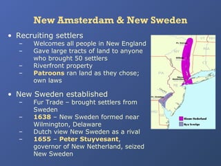 New Amsterdam & New Sweden
• Recruiting settlers
–
–
–
–

Welcomes all people in New England
Gave large tracts of land to anyone
who brought 50 settlers
Riverfront property
Patroons ran land as they chose;
own laws

• New Sweden established
–
–
–
–

Fur Trade – brought settlers from
Sweden
1638 – New Sweden formed near
Wilmington, Delaware
Dutch view New Sweden as a rival
1655 – Peter Stuyvesant,
governor of New Netherland, seized
New Sweden

 
