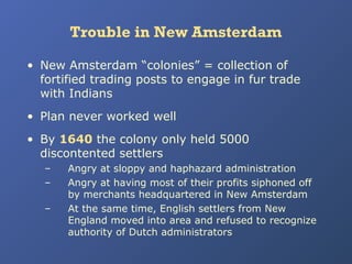 Trouble in New Amsterdam
• New Amsterdam “colonies” = collection of
fortified trading posts to engage in fur trade
with Indians
• Plan never worked well
• By 1640 the colony only held 5000
discontented settlers
–
–
–

Angry at sloppy and haphazard administration
Angry at having most of their profits siphoned off
by merchants headquartered in New Amsterdam
At the same time, English settlers from New
England moved into area and refused to recognize
authority of Dutch administrators

 