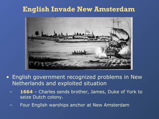 English Invade New Amsterdam

• English government recognized problems in New
Netherlands and exploited situation
–

1664 – Charles sends brother, James, Duke of York to
seize Dutch colony.

–

Four English warships anchor at New Amsterdam

 