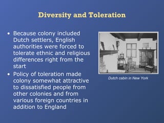 Diversity and Toleration
• Because colony included
Dutch settlers, English
authorities were forced to
tolerate ethnic and religious
differences right from the
start
• Policy of toleration made
colony somewhat attractive
to dissatisfied people from
other colonies and from
various foreign countries in
addition to England

Dutch cabin in New York

 
