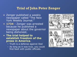 Trial of John Peter Zenger
• Zenger published a weekly
newspaper called “The New
York Weekly Journal.”
• 1734 - Zenger was arrested
because he published a
newspaper about the governor
being dishonest.
• The trial helped to
establish freedom of the
press in America.
– Truth is a defense against libel
– As long as it was true, you could
find fault with public officials.

 