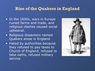 Rise of the Quakers in England
• In the 1600s, wars in Europe
ruined farms and trade, and
religious clashes caused social
upheaval.
• Religious dissenters named
Quakers arose in England
• Hated by authorities because
they refused to pay taxes to
Church of England, refused to
take oaths, refused military
service

 