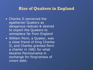 Rise of Quakers in England
• Charles II perceived the
egalitarian Quakers as
dangerous radicals & desired
to export the Quakers to
someplace far from England
• William Penn, a Quaker, was
a close friend of King Charles
II, and Charles granted Penn
a charter in 1681 for what
became Pennsylvania in
exchange for forgiveness of
crown debt.

 
