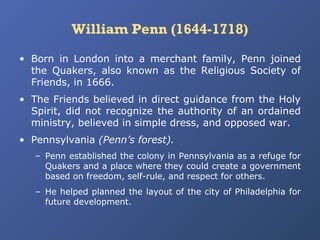 William Penn (1644-1718)
• Born in London into a merchant family, Penn joined
the Quakers, also known as the Religious Society of
Friends, in 1666.
• The Friends believed in direct guidance from the Holy
Spirit, did not recognize the authority of an ordained
ministry, believed in simple dress, and opposed war.
• Pennsylvania (Penn’s forest).
– Penn established the colony in Pennsylvania as a refuge for
Quakers and a place where they could create a government
based on freedom, self-rule, and respect for others.
– He helped planned the layout of the city of Philadelphia for
future development.

 